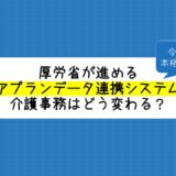 厚労省が進める「ケアプランデータ連携システム（令和５年４月本格稼働予定！）で介護事務はどう変わる？